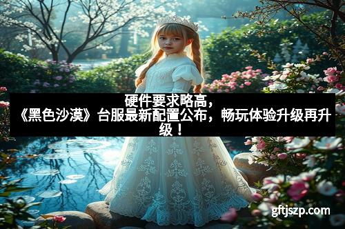 硬件要求略高，《黑色沙漠》台服最新配置公布，畅玩体验升级再升级！
